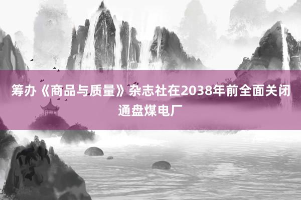 筹办《商品与质量》杂志社在2038年前全面关闭通盘煤电厂