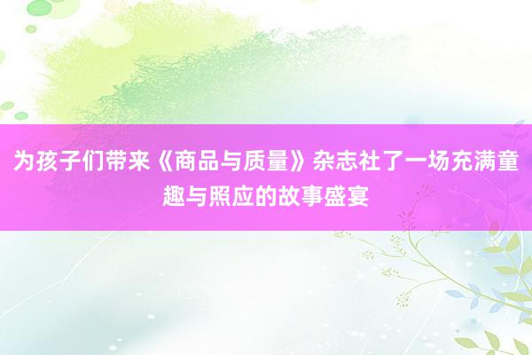 为孩子们带来《商品与质量》杂志社了一场充满童趣与照应的故事盛宴
