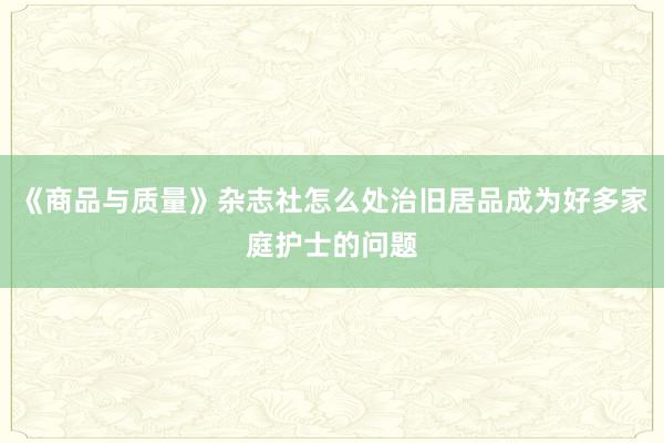 《商品与质量》杂志社怎么处治旧居品成为好多家庭护士的问题